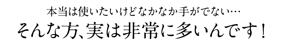 本当は使いたいけどなかなか手がでない…そんな方、実は非常に多いんです！