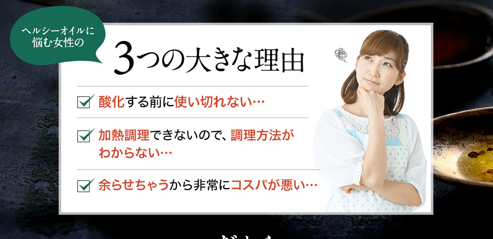 ヘルシーオイルに悩む女性の3つの大きな理由 酸化する前に使い切れない…加熱調理できないので、調理方法がわからない…余らせちゃうから非常にコスパが悪い…