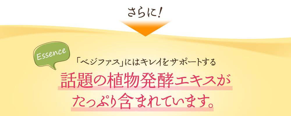 さらに、「ベジファス」にはキレイをサポートする話題の植物発酵エキスが たっぷり含まれています。