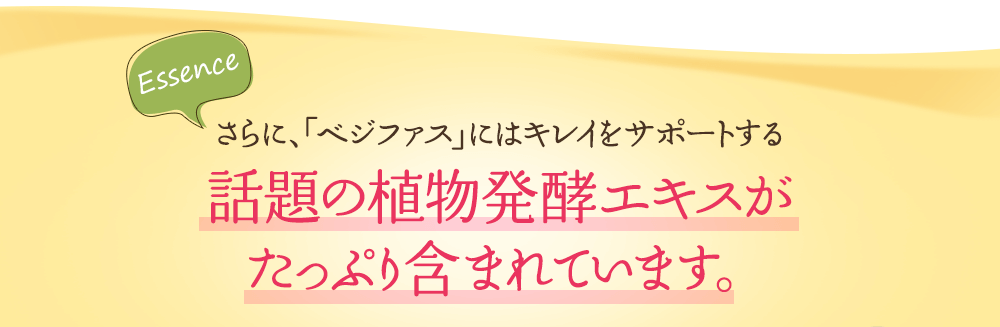 さらに、「ベジファス」にはキレイをサポートする話題の植物発酵エキスが たっぷり含まれています。