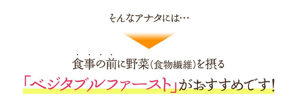 そんなアナタには…食事の前に野菜（食物繊維）を摂る「ベジタブルファースト」がおすすめです！