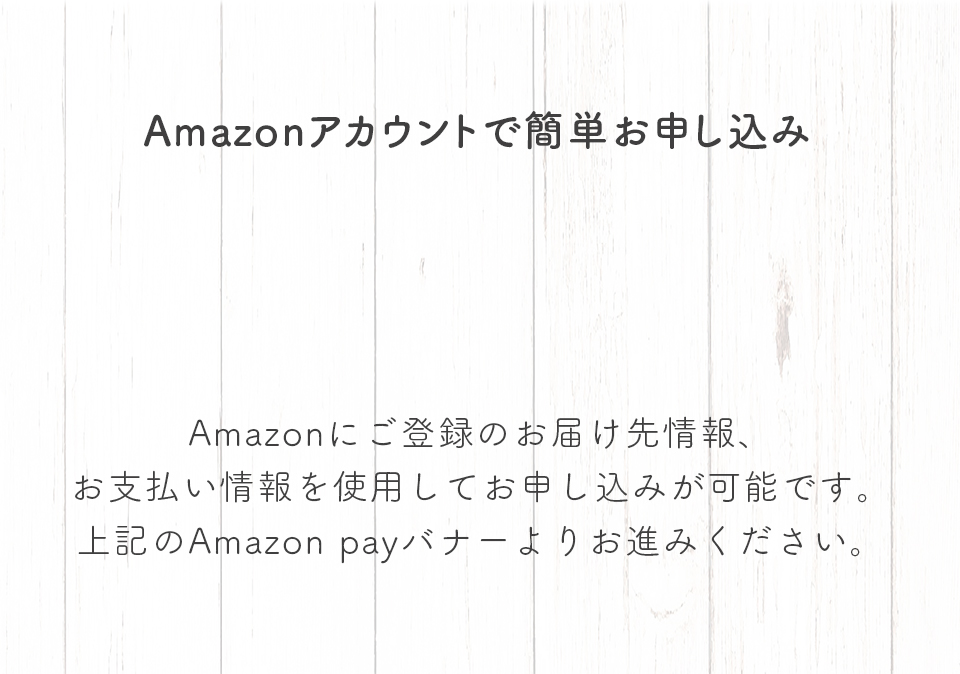 Amazonアカウントで簡単お申し込み。Amazonにご登録のお届け先情報、お支払い情報を使用してお申し込みが可能です。上記のAmazon payバナーよりお進みください。