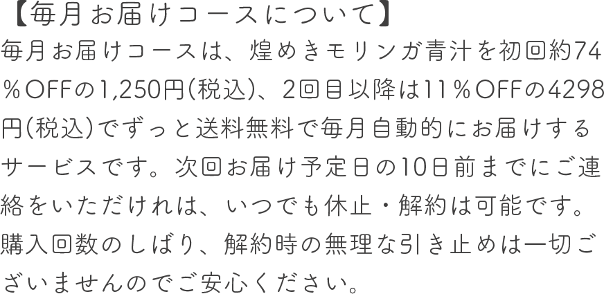 【毎月お届けコースについて】毎月お届けコースは、煌めきモリンガ青汁を初回70%OFFの1,450円(税込)、2回目以降は11%OFFの4298円(税込)でずっと送料無料で毎月自動的にお届けするサービスです。次回お届け予定日の10日前までにご連絡をいただけれは、いつでも休止・解約は可能です。購入回数のしばり、解約時の無理な引き止めは一切ございませんのでご安心ください。