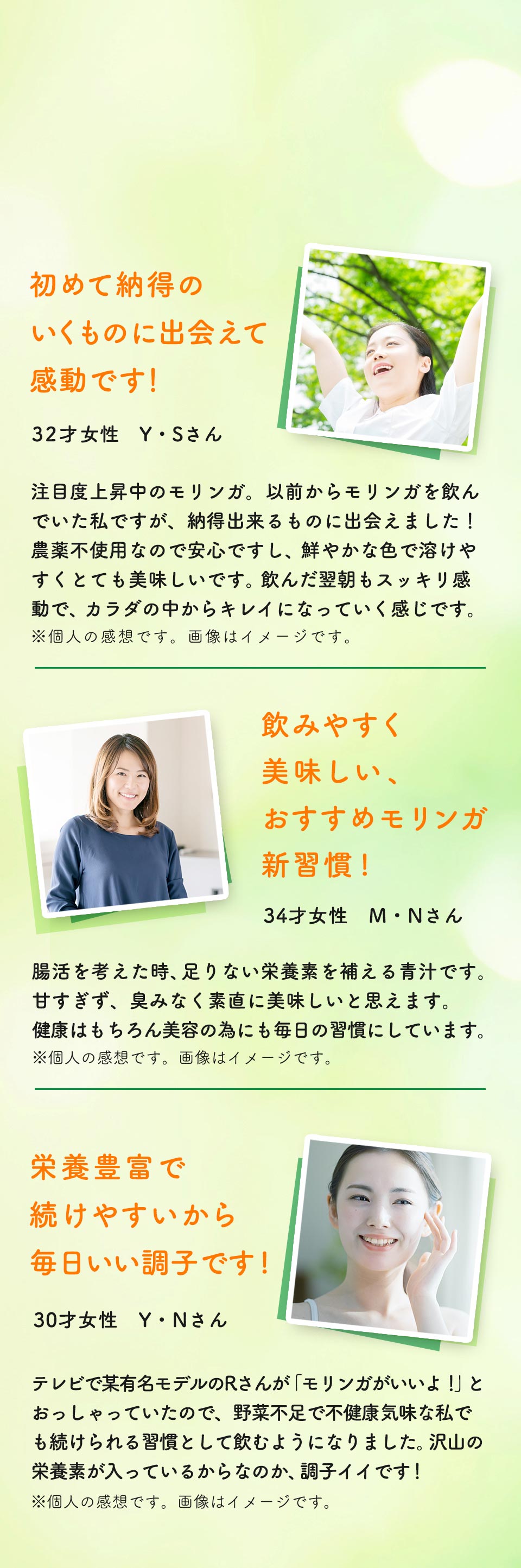 初めて納得のいくものに出会えて 感動です!。32才女性Y・Sさん。モリンガの大ファンの私ですが、煌めきモリンガ青汁は初めて納得のいくものに出会えた!という感動でいっぱいでした。 無農薬のモリンガなのでカラダにも安心ですが、それだけでなく、非常にクリアで溶けやすく、かなり美味しいです。飲んだ翌日もスッキリ、感動です。もちろん、お肌にも良さそうですね。飲みやすく 美味しい、 おすすめモリンガ 新習慣!34才女性M・Nさん。今まで青汁は興味に興味があったものの、なかなか抵抗感から手が出せないでいました。煌めきモリンガ青汁は飲みやすく美味しいので、ちっとも飽きずに続けることができます。健康や美容の面を考えると、とってもおすすめな習慣です。※個人の感想です。画像はイメージです。栄養豊富で 続けやすいから毎日いい調子です!30才女性 Y・Nさん。テレビで某有名モデルのLさんが「モリンガがいいよ!」と言っていたので、仕事柄、野菜不足で不健康気味な私でも続けられる習慣として、この煌めきモリンガ青汁を飲むようになりました。これが大正解でした! 水のようにスイスイ飲めるし、沢山の栄養が入ってるのでかなり調子がイイです。※個人の感想です。画像はイメージです。