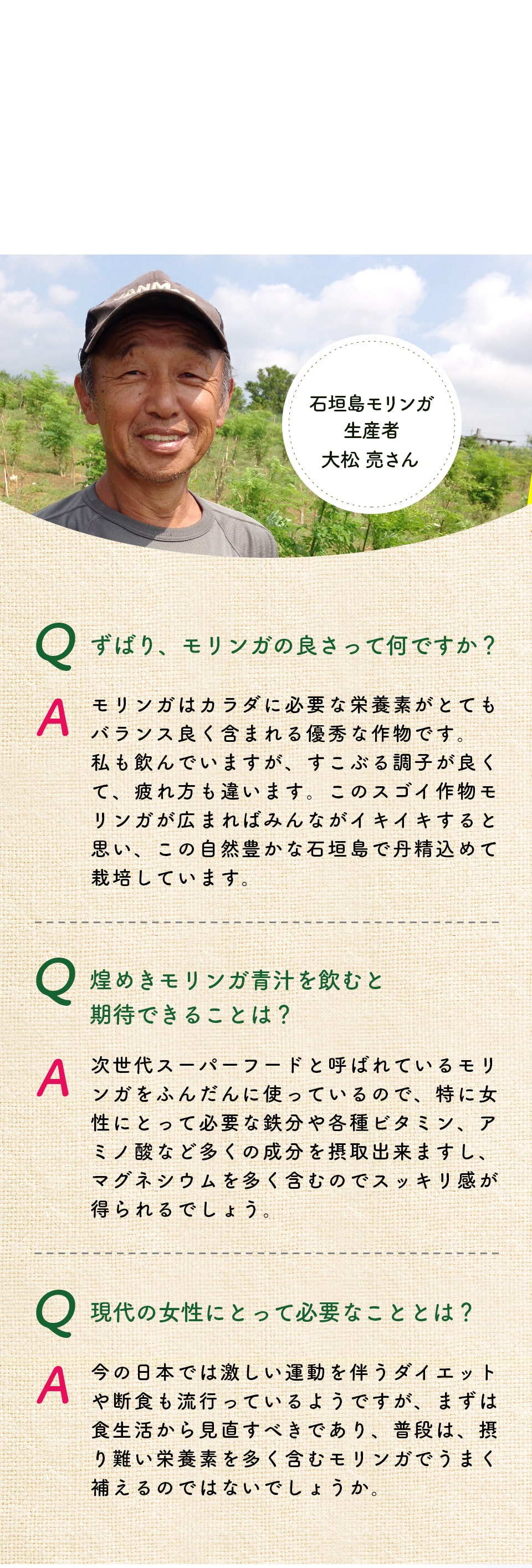 石垣島モリンガ生産者大松亮さん。ずばり、モリンガの良さって何ですか?モリンガはカラダに必要な栄養素がとてもバランス良く含まれる優秀な作物です。私も飲んでいますが、すこぶる調子が良くて、疲れ方も違います。このスゴイ作物モリンガが広まればみんながイキイキすると思い、この自然豊かな石垣島で丹精込めて栽培しています。煌めきモリンガ青汁を飲むと期待できることは?次世代スーパーフードと呼ばれているモリンガをふんだんに使っているので、特に女性にとって必要な鉄分や各種ビタミン、アミノ酸など多くの成分を摂取出来ますし、マグネシウムを多く含むのでスッキリ感が得られるでしょう。現代の女性にとって必要なこととは?今の日本では激しい運動を伴うダイエットや断食も流行っているようですが、まずは食生活から見直すべきであり、普段は、摂り難い栄養素を多く含むモリンガでうまく補えるのではないでしょうか。