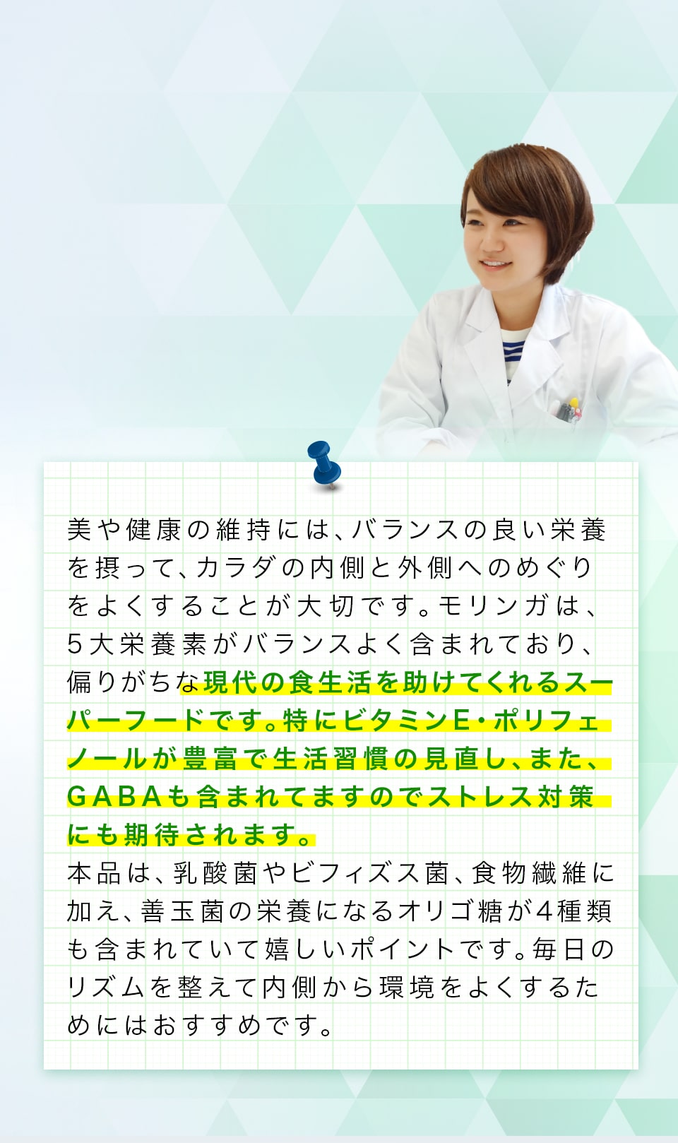 美や健康の維持には、バランスの良い栄養を摂って、カラダの内側と外側へのめぐりをよくすることが大切です。モリンガは、5大栄養素がバランスよく含まれており、偏りがちな現代の食生活を助けてくれるスーパーフードです。特にビタミンE・ポリフェノールが豊富で生活習慣の見直し、また、GABAも含まれてますのでストレス対策にも期待されます。本品は、乳酸菌やビフィズス菌、食物繊維に加え、善玉菌の栄養になるオリゴ糖が4種類も含まれていて嬉しいポイントです。毎日のリズムを整えて内側から環境をよくするためにはおすすめです。