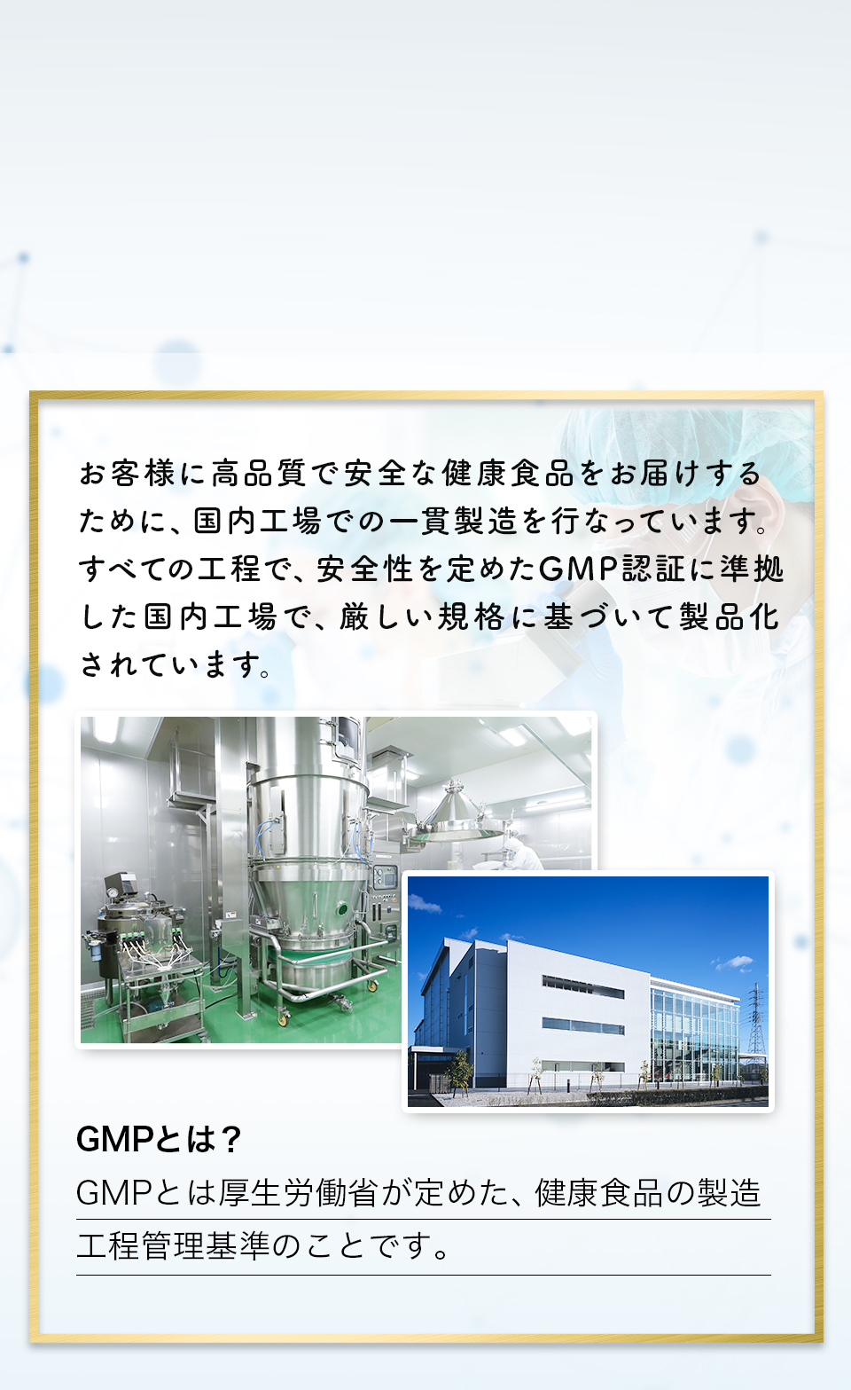 お客様に高品質で安全な健康食品をお届けするために、国内工場での一環製造を行なっています。すべての工程で、安全性を定めたGMP認証に準拠した国内工場で、厳しい規格に基づいて製品化されています。GMPとは?GMPとは厚生労働省が定めた、健康食品の製造工程管理基準のことです。