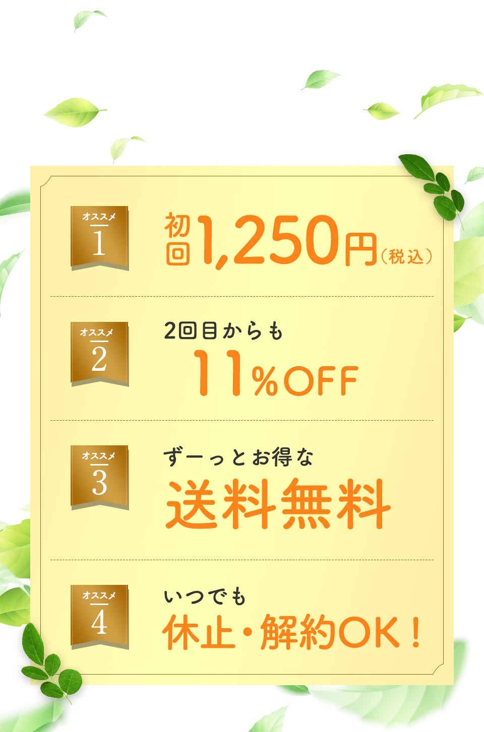 毎月300名様 限定!!オススメ1、初回1,450円(税込)。オススメ2、2回目からも11%OFF。オススメ3、ずーっとお得な送料無料。オススメ4、いつでも休止・解約OK!