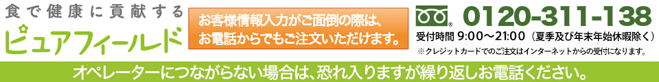 ピュアフィールド　お客様情報入力がご面倒の際は、お電話からでもご注文いただけます。クレジットカードもOK。通話料無料フリーダイヤル：0120-311-138　受付時間 9：00～21：00（年中無休※1/1～1/3を除く）