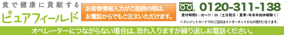 ピュアフィールド　お客様情報入力がご面倒の際は、お電話からでもご注文いただけます。クレジットカードもOK。通話料無料フリーダイヤル：0120-311-138　受付時間 9：00～21：00（年中無休※1/1～1/3を除く）